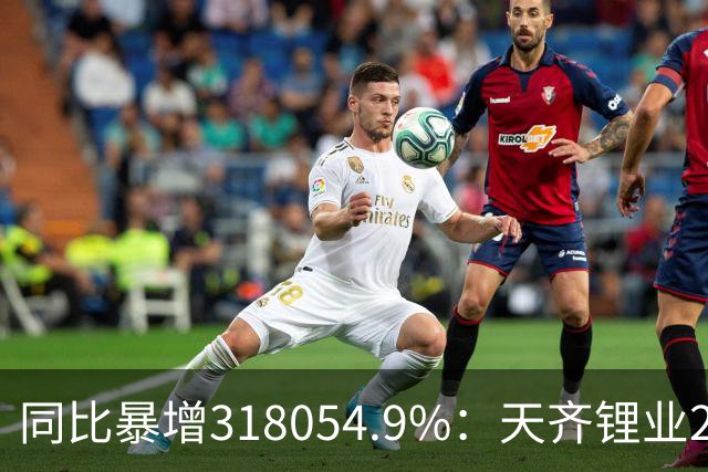 同比暴增318054.9%：天齐锂业2026上半年扣非净利润42亿元