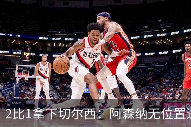 2比1拿下切尔西：阿森纳无位置进攻拆掉防线